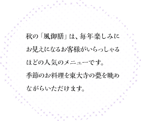 秋の「風御膳」は、毎年楽しみにお見えになるお客様がいらっしゃるほどの人気のメニューです。季節のお料理を東大寺の甍を眺めながらいただけます。