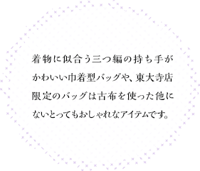 着物に似合う三つ編の持ち手がかわいい巾着型バッグや、東大寺店限定のバッグは古布を使った他にないとってもおしゃれなアイテムです。