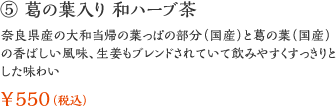 ⑤ 葛の葉入り 和ハーブ茶：奈良県産の大和当帰の葉っぱの部分（国産）と葛の葉（国産）の香ばしい風味、生姜もブレンドされていて飲みやすくすっきりとした味わい ￥550（税込）