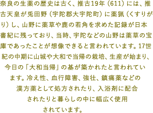 奈良の生薬の歴史は古く、推古19年（611）には、推古天皇が兎田野（宇陀郡大宇陀町）に薬猟（くすりがり）し、山野に薬草や鹿の若角を求めた記録が日本書紀に残っており、当時、宇陀などの山野は薬草の宝庫であったことが想像できると言われています。17世紀の中期に山城や大和で当帰の栽培、生産が始まり、今日の「大和当帰」の基が築かれたと言われています。冷え性、血行障害、強壮、鎮痛薬などの漢方薬として処方されたり、入浴剤に配合されたりと暮らしの中に幅広く使用されています。